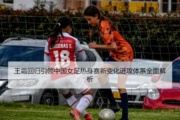 王霜回归引领中国女足热身赛新变化进攻体系全面解析